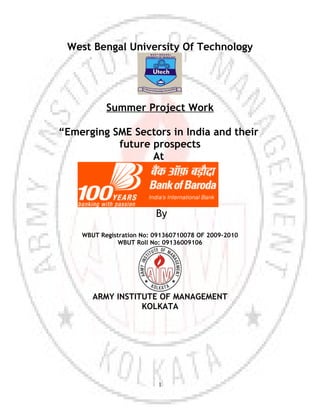 West Bengal University Of Technology




           Summer Project Work

“Emerging SME Sectors in India and their
           future prospects
                  At




                          By
    WBUT Registration No: 091360710078 OF 2009-2010
               WBUT Roll No: 09136009106




       ARMY INSTITUTE OF MANAGEMENT
                  KOLKATA




                           1
 