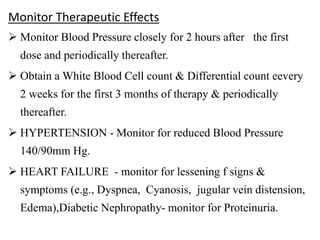 Monitor Therapeutic Effects
 Monitor Blood Pressure closely for 2 hours after the first
dose and periodically thereafter.
 Obtain a White Blood Cell count & Differential count eevery
2 weeks for the first 3 months of therapy & periodically
thereafter.
 HYPERTENSION - Monitor for reduced Blood Pressure
140/90mm Hg.
 HEART FAILURE - monitor for lessening f signs &
symptoms (e.g., Dyspnea, Cyanosis, jugular vein distension,
Edema),Diabetic Nephropathy- monitor for Proteinuria.
 