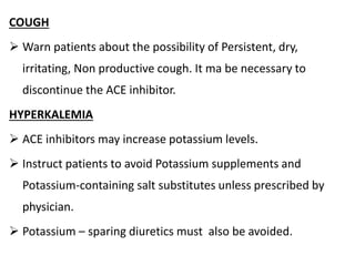 COUGH
 Warn patients about the possibility of Persistent, dry,
irritating, Non productive cough. It ma be necessary to
discontinue the ACE inhibitor.
HYPERKALEMIA
 ACE inhibitors may increase potassium levels.
 Instruct patients to avoid Potassium supplements and
Potassium-containing salt substitutes unless prescribed by
physician.
 Potassium – sparing diuretics must also be avoided.
 