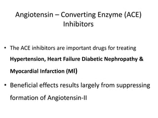 Angiotensin – Converting Enzyme (ACE)
Inhibitors
• The ACE inhibitors are important drugs for treating
Hypertension, Heart Failure Diabetic Nephropathy &
Myocardial Infarction (MI)
• Beneficial effects results largely from suppressing
formation of Angiotensin-II
 
