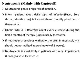 Neutropenia (Mainly with Captopril)
 Neutropenia poses a high risk of infection.
 Inform patient about daily signs of infection(Fever, Sore
throat, Mouth sores) & instruct them to notify physicians if
these occur.
 Obtain WBC & Differential count every 2 weeks during the
first 3 months of therapy & periodically thereafter
 If neutropenia develops withdraw the drug immediately –(It
should get normalized approximately of 2 weeks).
 Neutropenia is most likely in patients with renal impairment
& collagen vascular disease.
 