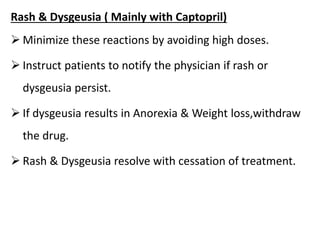 Rash & Dysgeusia ( Mainly with Captopril)
 Minimize these reactions by avoiding high doses.
 Instruct patients to notify the physician if rash or
dysgeusia persist.
 If dysgeusia results in Anorexia & Weight loss,withdraw
the drug.
 Rash & Dysgeusia resolve with cessation of treatment.
 