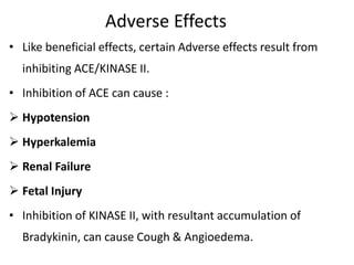 Adverse Effects
• Like beneficial effects, certain Adverse effects result from
inhibiting ACE/KINASE II.
• Inhibition of ACE can cause :
 Hypotension
 Hyperkalemia
 Renal Failure
 Fetal Injury
• Inhibition of KINASE II, with resultant accumulation of
Bradykinin, can cause Cough & Angioedema.
 