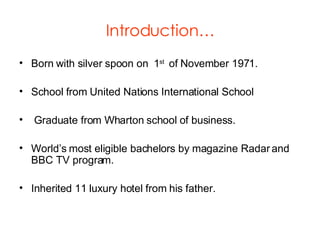 Introduction… Born with silver spoon on  1 st  of November 1971. School from United Nations International School Graduate from Wharton school of business. World’s most eligible bachelors by magazine Radar and BBC TV program. Inherited 11 luxury hotel from his father. 