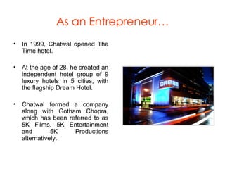 As an Entrepreneur… In 1999, Chatwal opened The Time hotel. At the age of 28, he created an independent hotel group of 9 luxury hotels in 5 cities, with the flagship Dream Hotel. Chatwal formed a company along with Gotham Chopra, which has been referred to as 5K Films, 5K Entertainment and 5K Productions alternatively.  