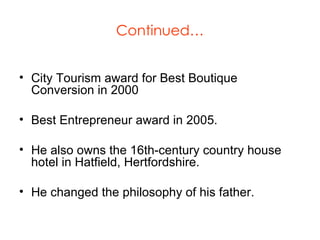 Continued… City Tourism award for Best Boutique Conversion in 2000 Best Entrepreneur award in 2005. He also owns the 16th-century country house hotel in Hatfield, Hertfordshire. He changed the philosophy of his father. 