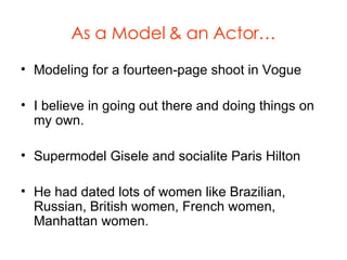 As a Model & an Actor… Modeling for a fourteen-page shoot in Vogue I believe in going out there and doing things on my own. Supermodel Gisele and socialite Paris Hilton He had dated lots of women like Brazilian, Russian, British women, French women, Manhattan women. 