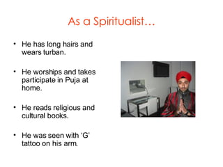As a Spiritualist… He has long hairs and wears turban. He worships and takes participate in Puja at home. He reads religious and cultural books. He was seen with ‘G’ tattoo on his arm. 