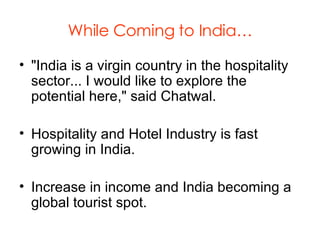 While Coming to India… "India is a virgin country in the hospitality sector... I would like to explore the potential here," said Chatwal.  Hospitality and Hotel Industry is fast growing in India. Increase in income and India becoming a global tourist spot. 