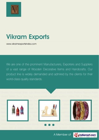 A Member of
Vikram Exports
www.vikramexportsindia.com
Handicraft Items Wooden Decorative Items Designer Bangles Stylish Bracelets Designer
Necklaces Designer Earrings Wooden Hangers Lamp Shades Handmade Bags Jute
Items Victorian Jhumki Wood Items Phulkari Apparel Paper Weight Bridal Chura Jute
Bag Brass wooden bangles wooden statue Potli & Batwa Punjabi Jutti Handicraft Items Wooden
Decorative Items Designer Bangles Stylish Bracelets Designer Necklaces Designer
Earrings Wooden Hangers Lamp Shades Handmade Bags Jute Items Victorian Jhumki Wood
Items Phulkari Apparel Paper Weight Bridal Chura Jute Bag Brass wooden bangles wooden
statue Potli & Batwa Punjabi Jutti Handicraft Items Wooden Decorative Items Designer
Bangles Stylish Bracelets Designer Necklaces Designer Earrings Wooden Hangers Lamp
Shades Handmade Bags Jute Items Victorian Jhumki Wood Items Phulkari Apparel Paper
Weight Bridal Chura Jute Bag Brass wooden bangles wooden statue Potli & Batwa Punjabi
Jutti Handicraft Items Wooden Decorative Items Designer Bangles Stylish Bracelets Designer
Necklaces Designer Earrings Wooden Hangers Lamp Shades Handmade Bags Jute
Items Victorian Jhumki Wood Items Phulkari Apparel Paper Weight Bridal Chura Jute
Bag Brass wooden bangles wooden statue Potli & Batwa Punjabi Jutti Handicraft Items Wooden
Decorative Items Designer Bangles Stylish Bracelets Designer Necklaces Designer
Earrings Wooden Hangers Lamp Shades Handmade Bags Jute Items Victorian Jhumki Wood
Items Phulkari Apparel Paper Weight Bridal Chura Jute Bag Brass wooden bangles wooden
statue Potli & Batwa Punjabi Jutti Handicraft Items Wooden Decorative Items Designer
We are one of the prominent Manufacturers, Exporters and Suppliers
of a vast range of Wooden Decorative Items and Handicrafts. Our
product line is widely demanded and admired by the clients for their
world-class quality standards.
 