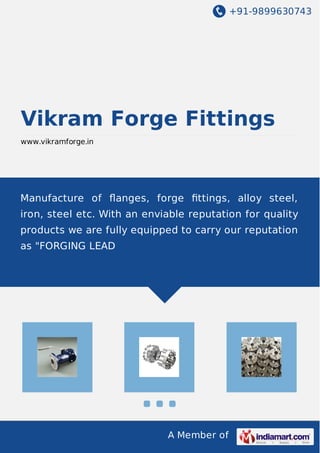 +91-9899630743
A Member of
Vikram Forge Fittings
www.vikramforge.in
Manufacture of ﬂanges, forge ﬁttings, alloy steel,
iron, steel etc. With an enviable reputation for quality
products we are fully equipped to carry our reputation
as "FORGING LEAD
 