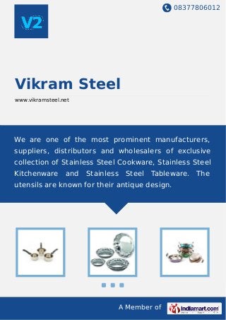 08377806012
A Member of
Vikram Steel
www.vikramsteel.net
We are one of the most prominent manufacturers,
suppliers, distributors and wholesalers of exclusive
collection of Stainless Steel Cookware, Stainless Steel
Kitchenware and Stainless Steel Tableware. The
utensils are known for their antique design.
 