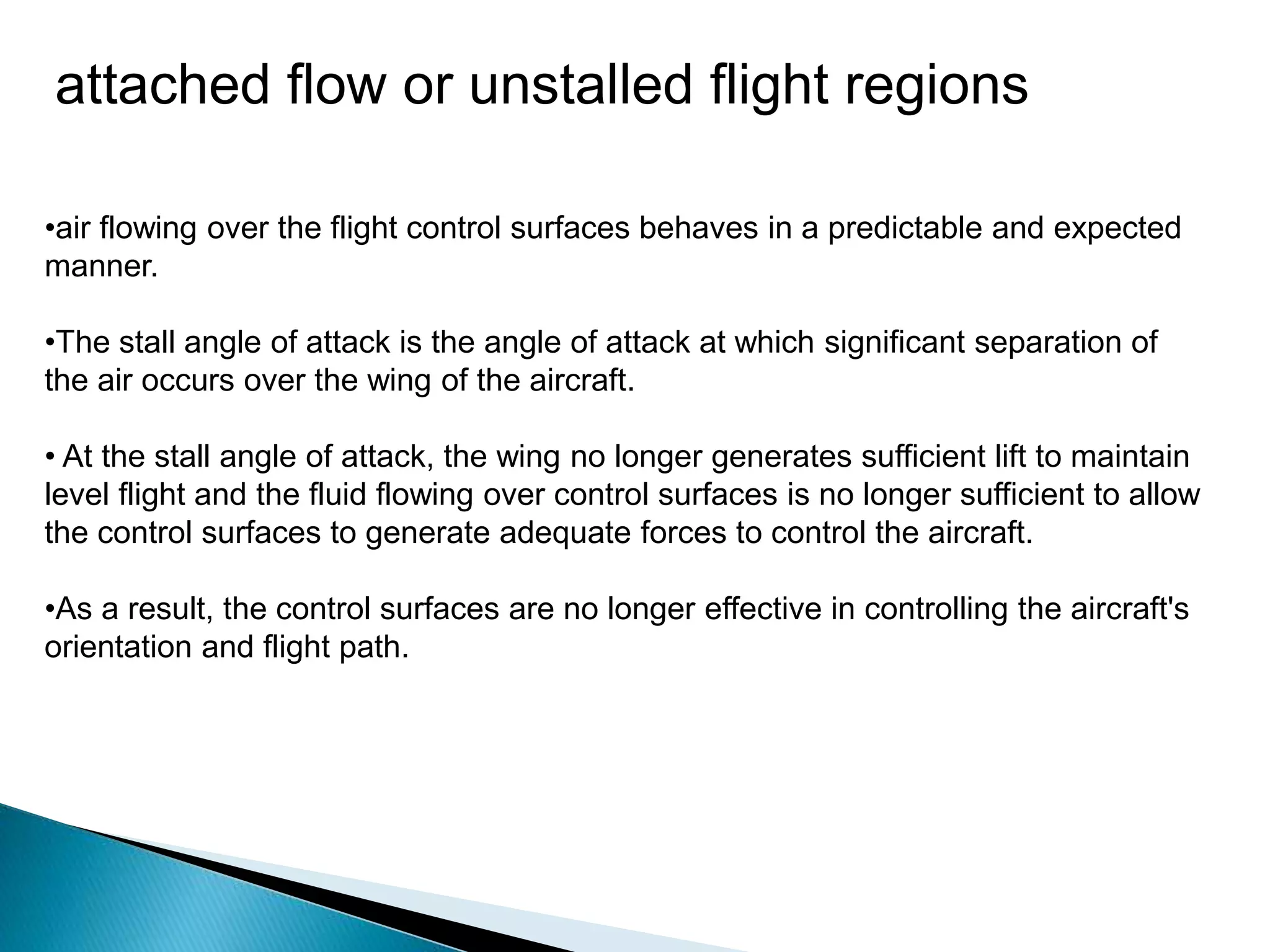 attached flow or unstalled flight regions
•air flowing over the flight control surfaces behaves in a predictable and expected
manner.
•The stall angle of attack is the angle of attack at which significant separation of
the air occurs over the wing of the aircraft.
• At the stall angle of attack, the wing no longer generates sufficient lift to maintain
level flight and the fluid flowing over control surfaces is no longer sufficient to allow
the control surfaces to generate adequate forces to control the aircraft.
•As a result, the control surfaces are no longer effective in controlling the aircraft's
orientation and flight path.
 