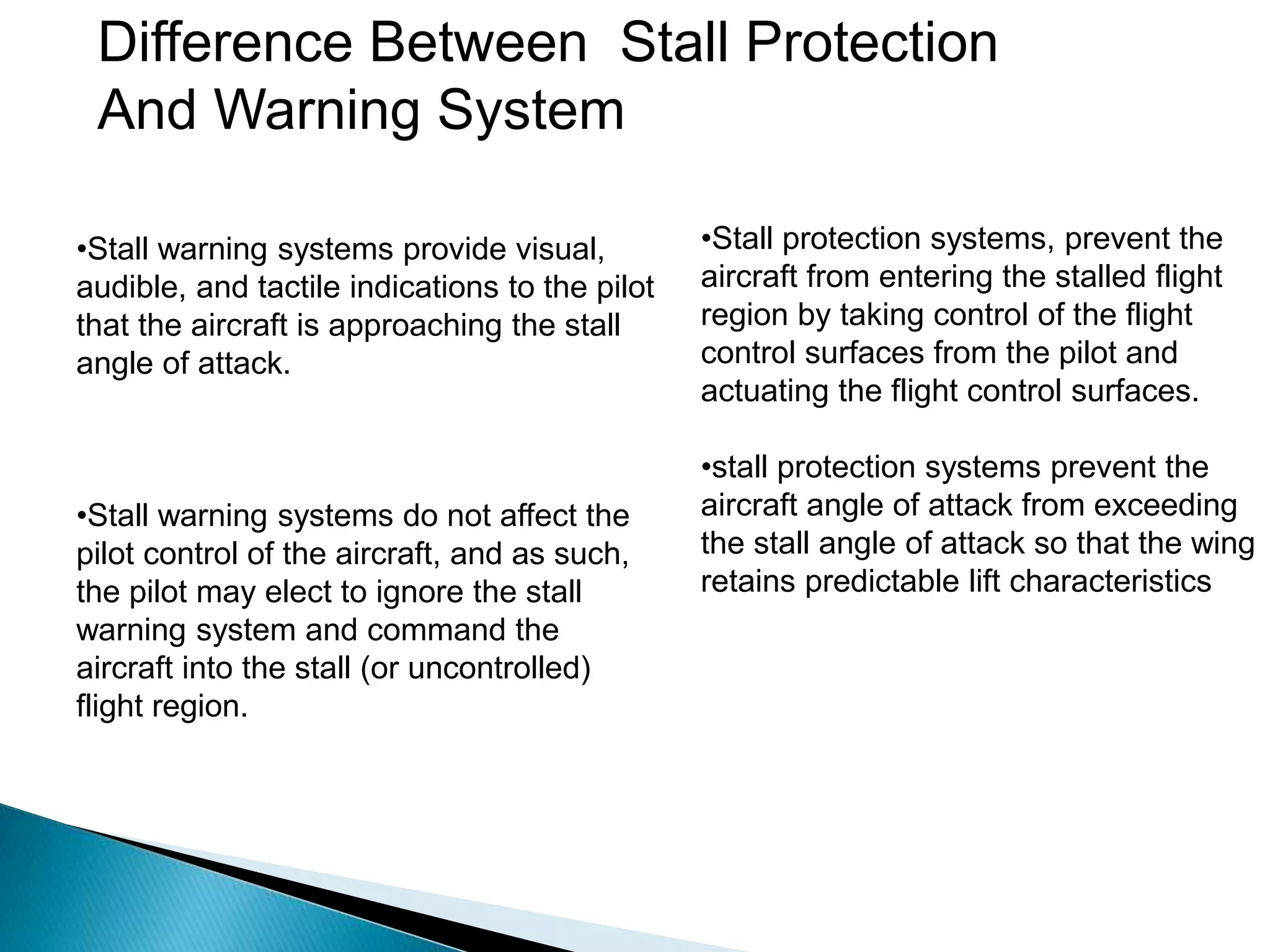 Difference Between Stall Protection
And Warning System
•Stall warning systems provide visual,
audible, and tactile indications to the pilot
that the aircraft is approaching the stall
angle of attack.
•Stall warning systems do not affect the
pilot control of the aircraft, and as such,
the pilot may elect to ignore the stall
warning system and command the
aircraft into the stall (or uncontrolled)
flight region.
•Stall protection systems, prevent the
aircraft from entering the stalled flight
region by taking control of the flight
control surfaces from the pilot and
actuating the flight control surfaces.
•stall protection systems prevent the
aircraft angle of attack from exceeding
the stall angle of attack so that the wing
retains predictable lift characteristics
 