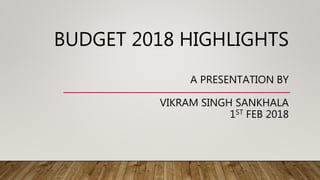 BUDGET 2018 HIGHLIGHTS
A PRESENTATION BY
VIKRAM SINGH SANKHALA
1ST FEB 2018
 