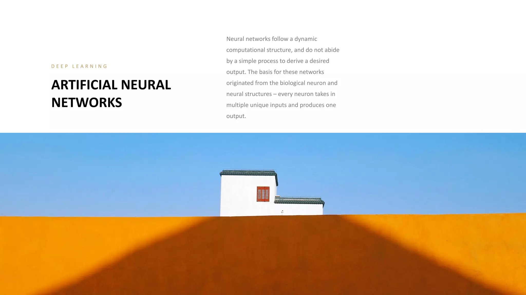 ARTIFICIAL NEURAL
NETWORKS
D E E P L E A R N I N G
Neural networks follow a dynamic
computational structure, and do not abide
by a simple process to derive a desired
output. The basis for these networks
originated from the biological neuron and
neural structures – every neuron takes in
multiple unique inputs and produces one
output.
 