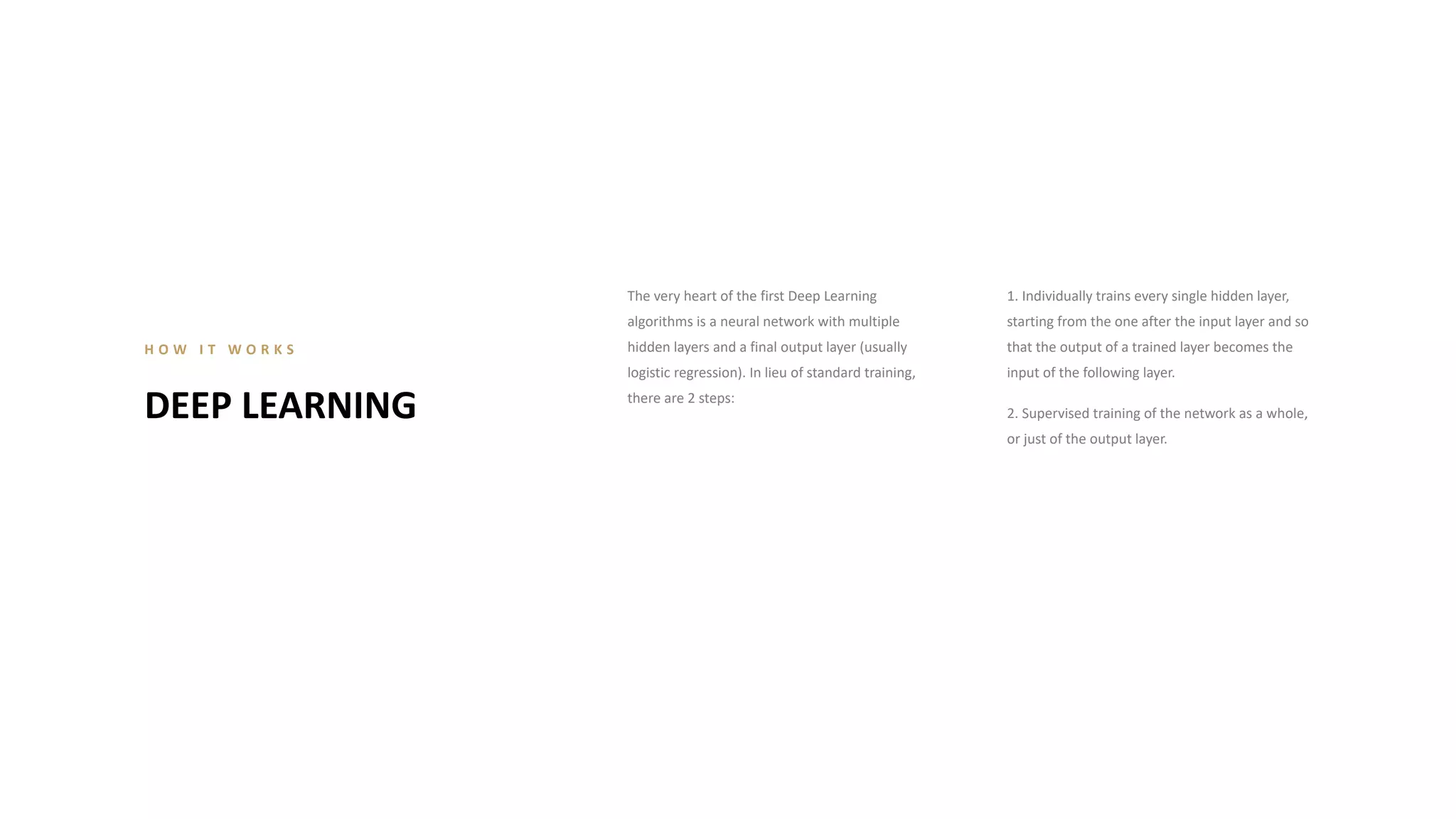 The very heart of the first Deep Learning
algorithms is a neural network with multiple
hidden layers and a final output layer (usually
logistic regression). In lieu of standard training,
there are 2 steps:
1. Individually trains every single hidden layer,
starting from the one after the input layer and so
that the output of a trained layer becomes the
input of the following layer.
2. Supervised training of the network as a whole,
or just of the output layer.
DEEP LEARNING
H O W I T W O R K S
 