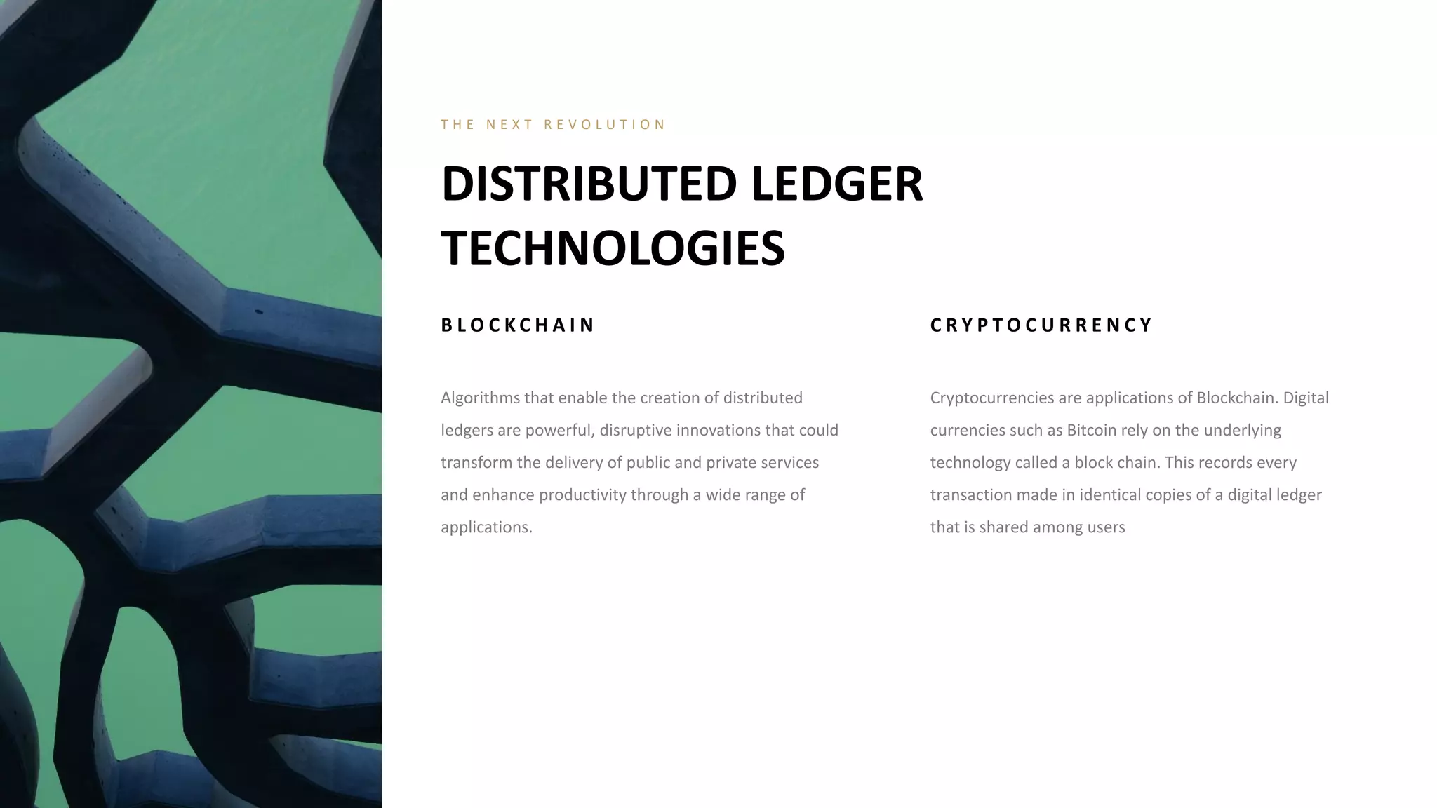 B L O C K C H A I N
Algorithms that enable the creation of distributed
ledgers are powerful, disruptive innovations that could
transform the delivery of public and private services
and enhance productivity through a wide range of
applications.
C R Y P T O C U R R E N C Y
Cryptocurrencies are applications of Blockchain. Digital
currencies such as Bitcoin rely on the underlying
technology called a block chain. This records every
transaction made in identical copies of a digital ledger
that is shared among users
DISTRIBUTED LEDGER
TECHNOLOGIES
T H E N E X T R E V O L U T I O N
 
