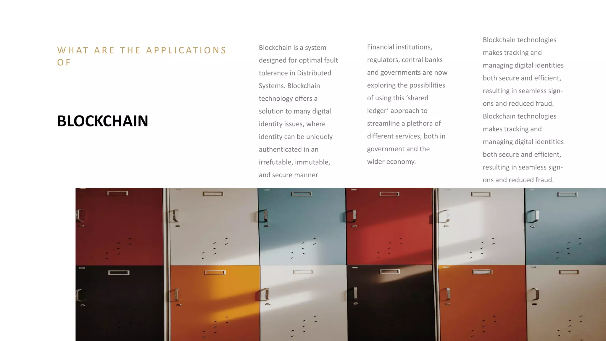 Blockchain is a system
designed for optimal fault
tolerance in Distributed
Systems. Blockchain
technology offers a
solution to many digital
identity issues, where
identity can be uniquely
authenticated in an
irrefutable, immutable,
and secure manner
Financial institutions,
regulators, central banks
and governments are now
exploring the possibilities
of using this ‘shared
ledger’ approach to
streamline a plethora of
different services, both in
government and the
wider economy.
Blockchain technologies
makes tracking and
managing digital identities
both secure and efficient,
resulting in seamless sign-
ons and reduced fraud.
Blockchain technologies
makes tracking and
managing digital identities
both secure and efficient,
resulting in seamless sign-
ons and reduced fraud.
BLOCKCHAIN
W H AT A R E T H E A P P L I C AT I O N S
O F
 