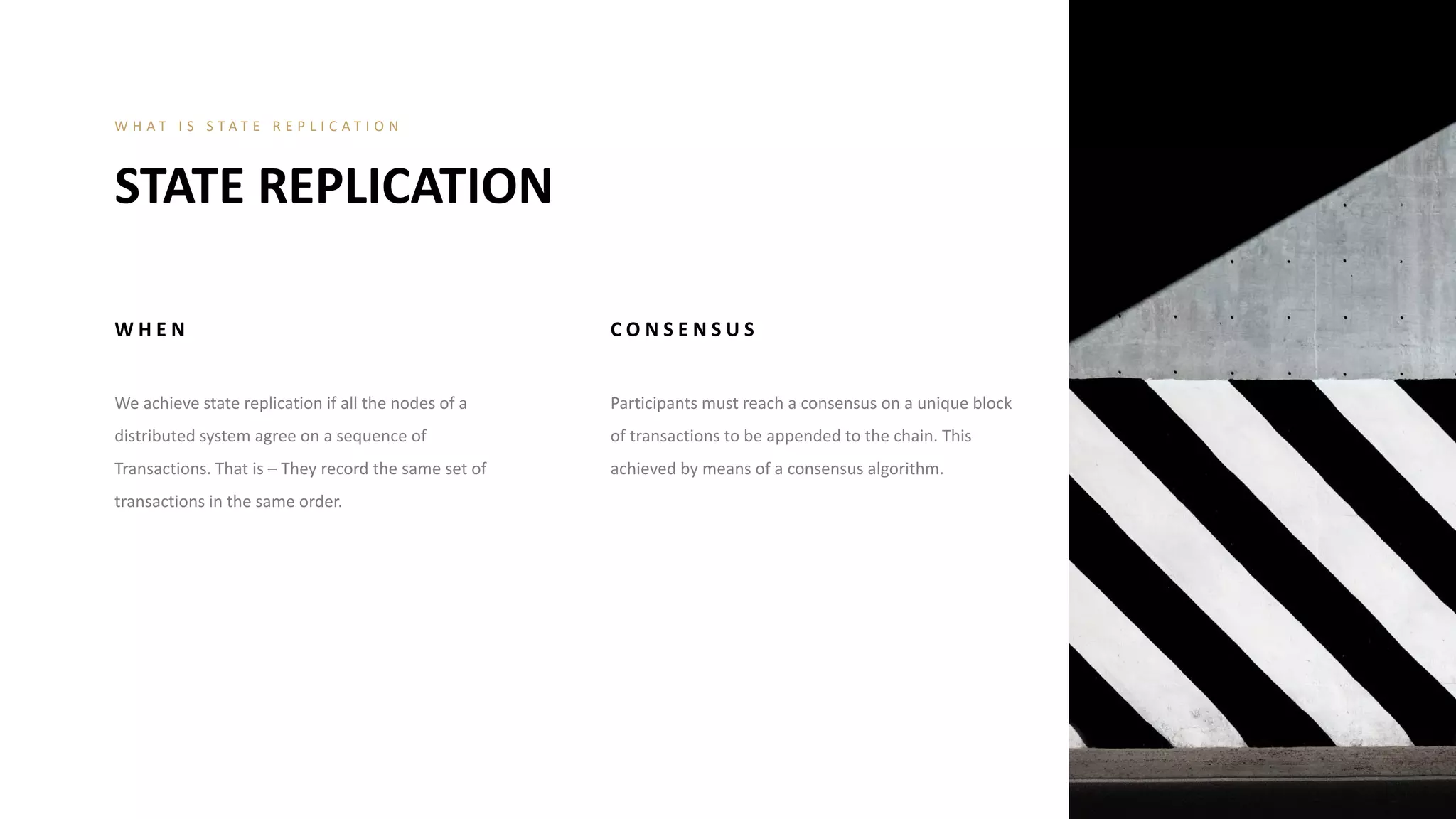 W H E N
We achieve state replication if all the nodes of a
distributed system agree on a sequence of
Transactions. That is – They record the same set of
transactions in the same order.
C O N S E N S U S
Participants must reach a consensus on a unique block
of transactions to be appended to the chain. This
achieved by means of a consensus algorithm.
STATE REPLICATION
W H A T I S S T A T E R E P L I C A T I O N
 