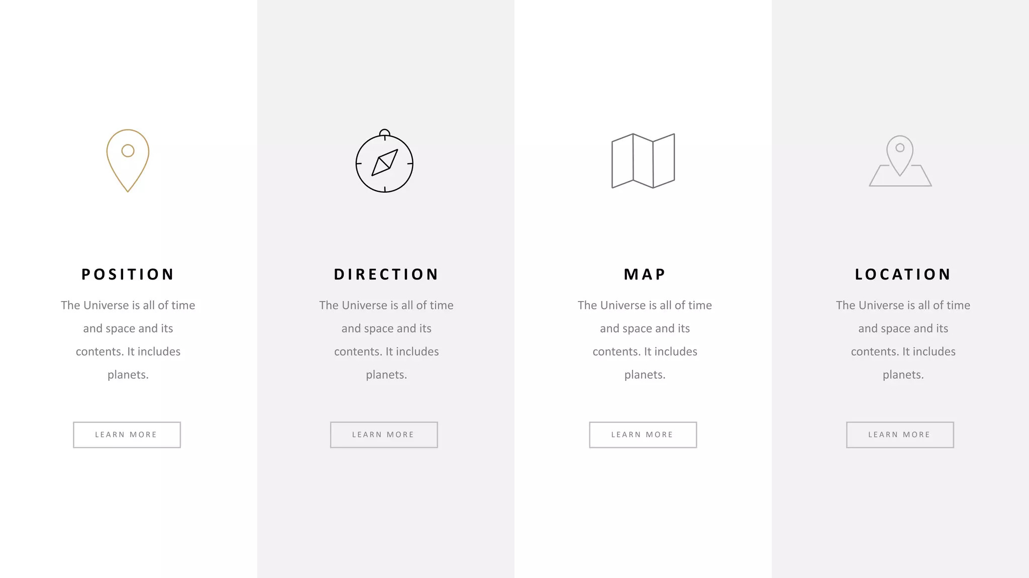 P O S I T I O N
The Universe is all of time
and space and its
contents. It includes
planets.
D I R E C T I O N
The Universe is all of time
and space and its
contents. It includes
planets.
M A P
The Universe is all of time
and space and its
contents. It includes
planets.
L O C AT I O N
The Universe is all of time
and space and its
contents. It includes
planets.
L E A R N M O R E L E A R N M O R E L E A R N M O R E L E A R N M O R E
 