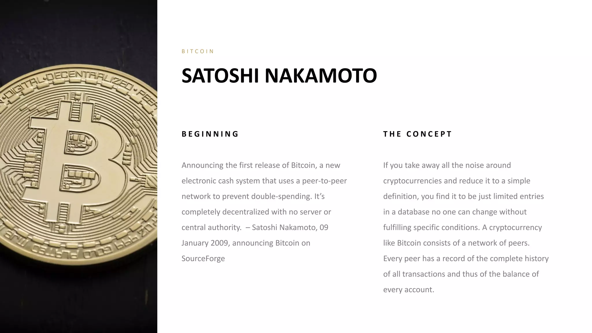 B E G I N N I N G
Announcing the first release of Bitcoin, a new
electronic cash system that uses a peer-to-peer
network to prevent double-spending. It’s
completely decentralized with no server or
central authority. – Satoshi Nakamoto, 09
January 2009, announcing Bitcoin on
SourceForge
T H E C O N C E P T
If you take away all the noise around
cryptocurrencies and reduce it to a simple
definition, you find it to be just limited entries
in a database no one can change without
fulfilling specific conditions. A cryptocurrency
like Bitcoin consists of a network of peers.
Every peer has a record of the complete history
of all transactions and thus of the balance of
every account.
SATOSHI NAKAMOTO
B I T C O I N
 
