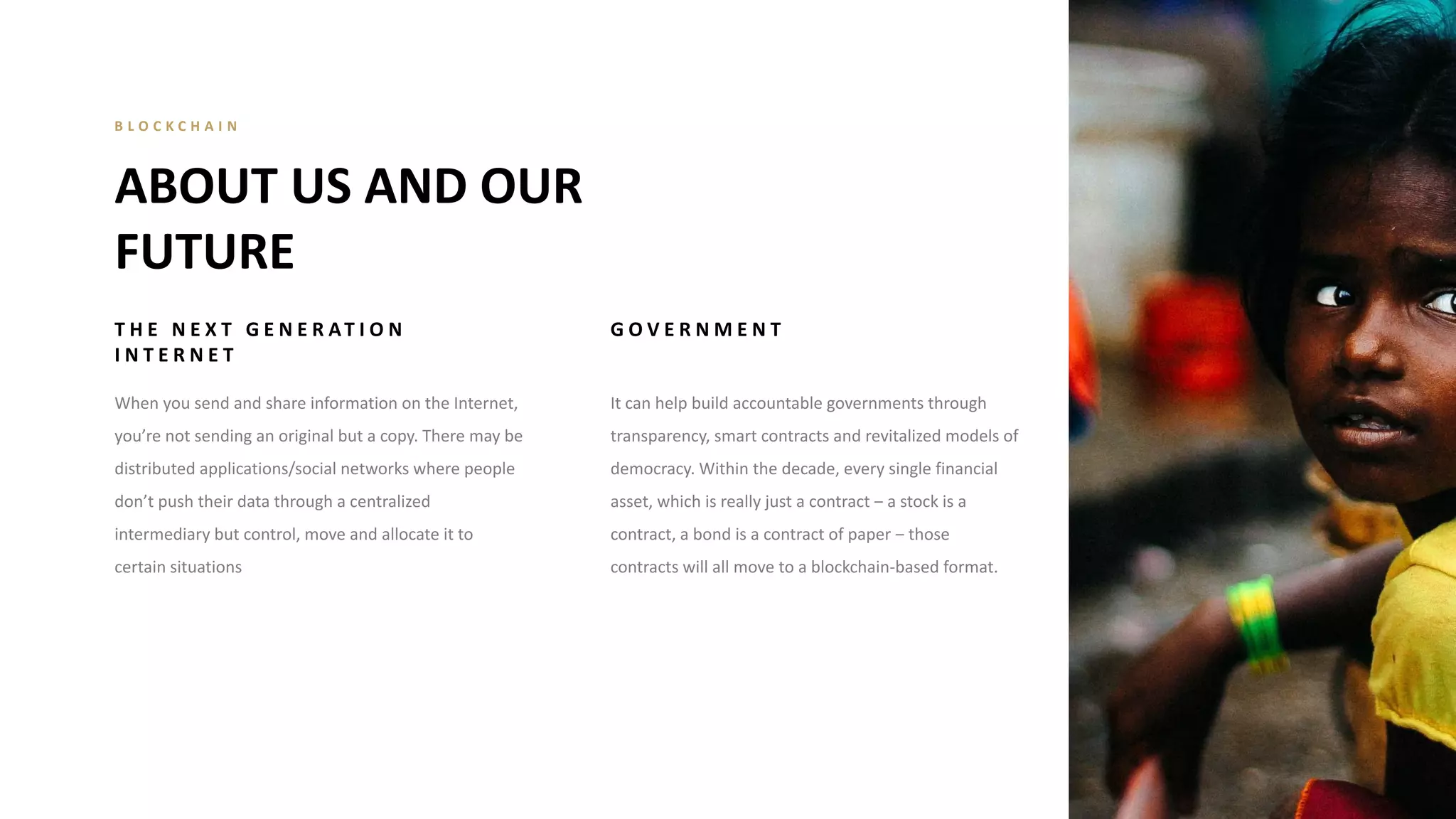 T H E N E X T G E N E R AT I O N
I N T E R N E T
When you send and share information on the Internet,
you’re not sending an original but a copy. There may be
distributed applications/social networks where people
don’t push their data through a centralized
intermediary but control, move and allocate it to
certain situations
G O V E R N M E N T
It can help build accountable governments through
transparency, smart contracts and revitalized models of
democracy. Within the decade, every single financial
asset, which is really just a contract ‒ a stock is a
contract, a bond is a contract of paper ‒ those
contracts will all move to a blockchain-based format.
ABOUT US AND OUR
FUTURE
B L O C K C H A I N
 