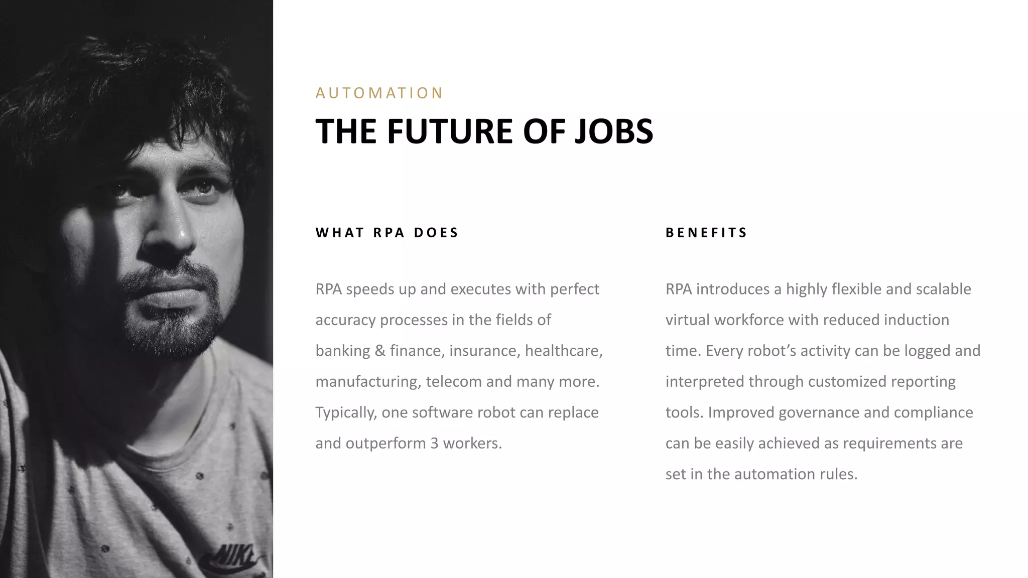 W H AT R PA D O E S
RPA speeds up and executes with perfect
accuracy processes in the fields of
banking & finance, insurance, healthcare,
manufacturing, telecom and many more.
Typically, one software robot can replace
and outperform 3 workers.
B E N E F I T S
RPA introduces a highly flexible and scalable
virtual workforce with reduced induction
time. Every robot’s activity can be logged and
interpreted through customized reporting
tools. Improved governance and compliance
can be easily achieved as requirements are
set in the automation rules.
THE FUTURE OF JOBS
A U T O M AT I O N
 