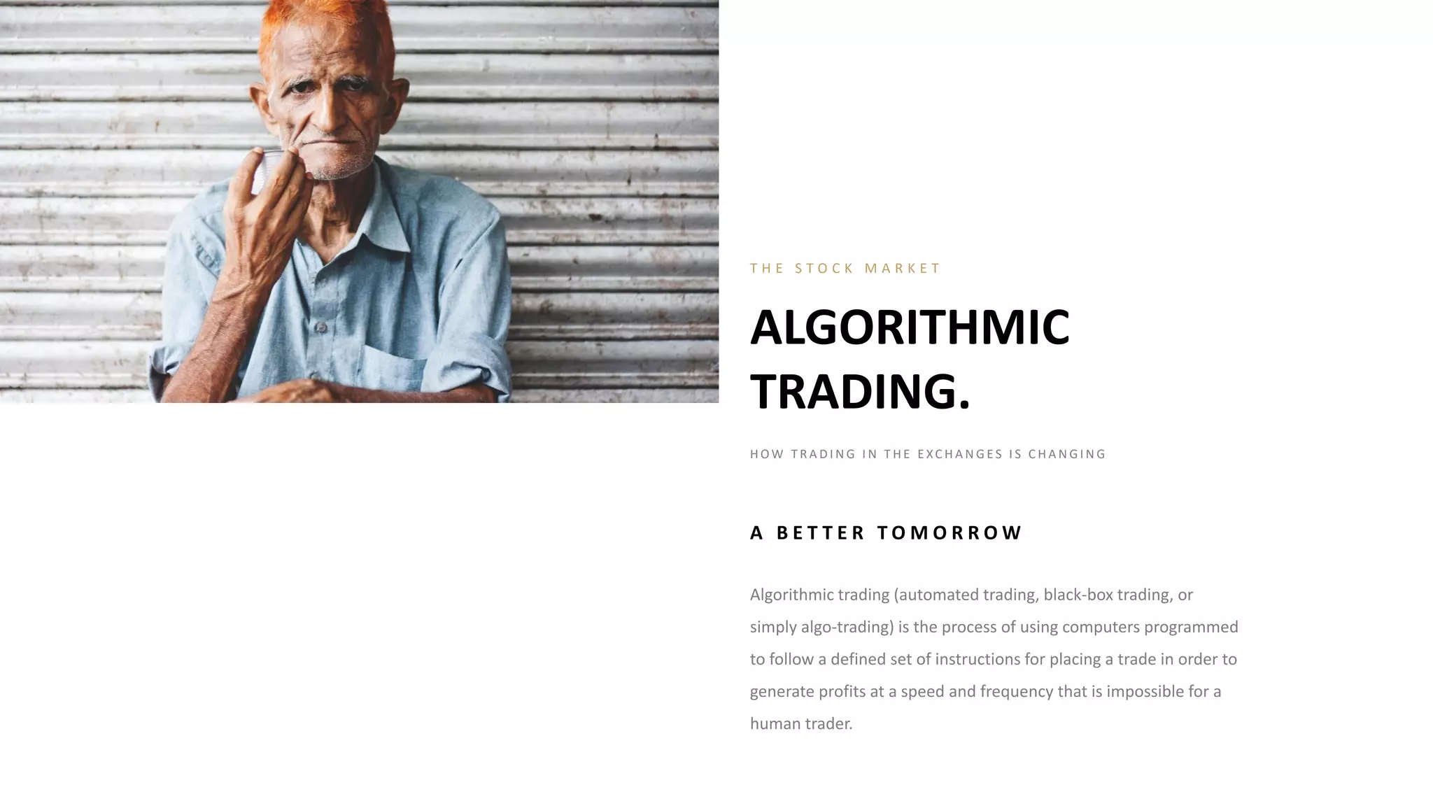 Algorithmic trading (automated trading, black-box trading, or
simply algo-trading) is the process of using computers programmed
to follow a defined set of instructions for placing a trade in order to
generate profits at a speed and frequency that is impossible for a
human trader.
ALGORITHMIC
TRADING.
T H E S T O C K M A R K E T
H OW T R A D I N G I N T H E E XC H A N G E S I S C H A N G I N G
A B E T T E R T O M O R R O W
 