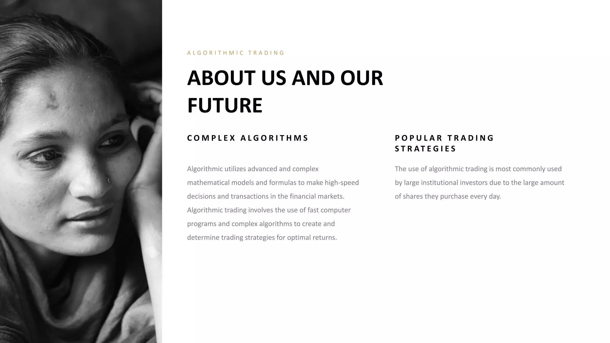 C O M P L E X A L G O R I T H M S
Algorithmic utilizes advanced and complex
mathematical models and formulas to make high-speed
decisions and transactions in the financial markets.
Algorithmic trading involves the use of fast computer
programs and complex algorithms to create and
determine trading strategies for optimal returns.
P O P U L A R T R A D I N G
S T R AT E G I E S
The use of algorithmic trading is most commonly used
by large institutional investors due to the large amount
of shares they purchase every day.
ABOUT US AND OUR
FUTURE
A L G O R I T H M I C T R A D I N G
 
