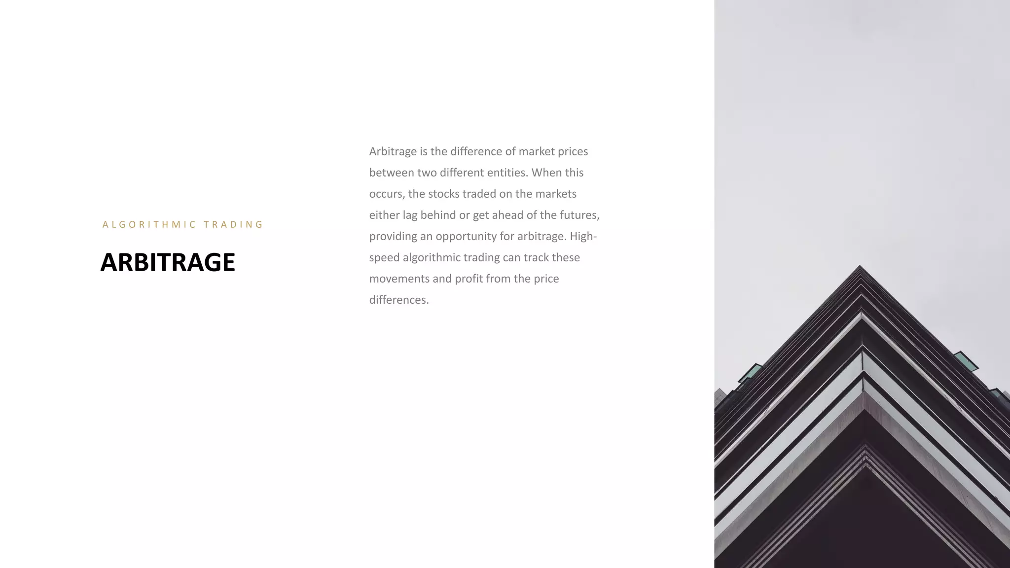 Arbitrage is the difference of market prices
between two different entities. When this
occurs, the stocks traded on the markets
either lag behind or get ahead of the futures,
providing an opportunity for arbitrage. High-
speed algorithmic trading can track these
movements and profit from the price
differences.
ARBITRAGE
A L G O R I T H M I C T R A D I N G
 