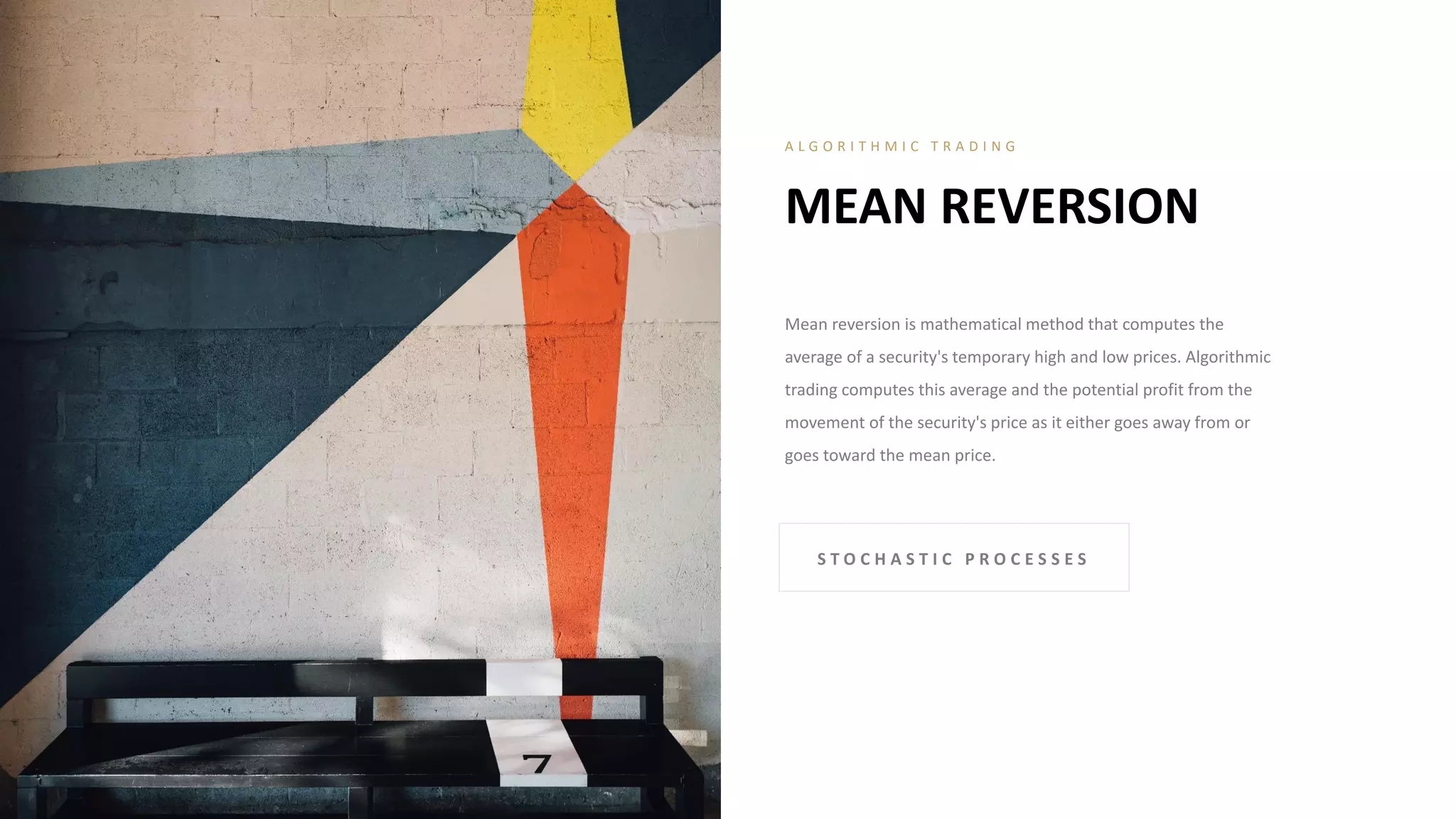 Mean reversion is mathematical method that computes the
average of a security's temporary high and low prices. Algorithmic
trading computes this average and the potential profit from the
movement of the security's price as it either goes away from or
goes toward the mean price.
MEAN REVERSION
A L G O R I T H M I C T R A D I N G
S T O C H A S T I C P R O C E S S E S
 
