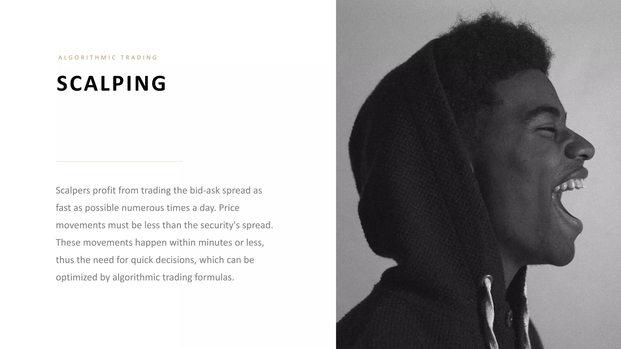 SCALPING
Scalpers profit from trading the bid-ask spread as
fast as possible numerous times a day. Price
movements must be less than the security's spread.
These movements happen within minutes or less,
thus the need for quick decisions, which can be
optimized by algorithmic trading formulas.
A L G O R I T H M I C T R A D I N G
 
