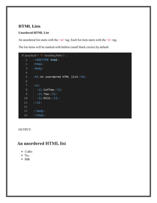 HTML Lists
Unordered HTML List
An unordered list starts with the <ul> tag. Each list item starts with the <li> tag.
The list items will be marked with bullets (small black circles) by default.
OUTPUT:
 