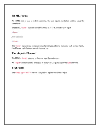 HTML Forms
An HTML form is used to collect user input. The user input is most often sent to a server for
processing.
The HTML <form> element is used to create an HTML form for user input:
<form>
.
form elements
.
</form>
The <form> element is a container for different types of input elements, such as: text fields,
checkboxes, radio buttons, submit buttons, etc.
The <input> Element
The HTML <input> element is the most used form element.
An <input> element can be displayed in many ways, depending on the type attribute.
Text Fields
The <input type="text"> defines a single-line input field for text input.
 