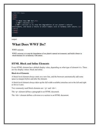 output:
HTML Block and Inline Elements
Every HTML element has a default display value, depending on what type of element it is. There
are two display values: block and inline.
Block-level Elements
A block-level element always starts on a new line, and the browsers automatically add some
space (a margin) before and after the element.
A block-level element always takes up the full width available (stretches out to the left and right
as far as it can).
Two commonly used block elements are: <p> and <div>.
The <p> element defines a paragraph in an HTML document.
The <div> element defines a division or a section in an HTML document.
 