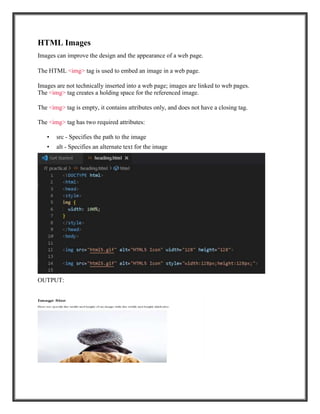 HTML Images
Images can improve the design and the appearance of a web page.
The HTML <img> tag is used to embed an image in a web page.
Images are not technically inserted into a web page; images are linked to web pages.
The <img> tag creates a holding space for the referenced image.
The <img> tag is empty, it contains attributes only, and does not have a closing tag.
The <img> tag has two required attributes:
• src - Specifies the path to the image
• alt - Specifies an alternate text for the image
OUTPUT:
 