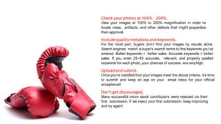 Check your photos at 100% – 200%.
View your images at 100% to 200% magnification in order to
locate noise, artifacts, and other defects that might jeopardize
their approval.
Include quality metadata and keywords.
For the most part, buyers don’t find your images by visuals alone.
Search engines match a buyer’s search terms to the keywords you’ve
entered. Better keywords = better sales. Accurate keywords = better
sales. If you enter 25-45 accurate, relevant, and properly spelled
keywords for each photo, your chances of success are very high.
Upload and submit.
Once you’re satisfied that your images meet the above criteria, it’s time
to submit! and keep an eye on your email inbox for your official
acceptance!
Don’t get discouraged.
Many successful micro stock contributors were rejected on their
first submission. If we reject your first submission, keep improving
and try again!
 