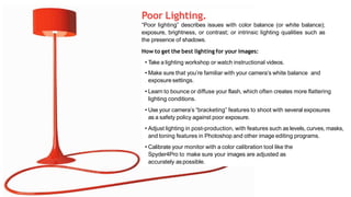 Poor Lighting.
“Poor lighting” describes issues with color balance (or white balance);
exposure, brightness, or contrast; or intrinsic lighting qualities such as
the presence of shadows.
How to get the best lighting for your images:
• Take a lighting workshop or watch instructional videos.
• Make sure that you’re familiar with your camera’s white balance and
exposure settings.
• Learn to bounce or diffuse your flash, which often creates more flattering
lighting conditions.
• Use your camera’s “bracketing” features to shoot with several exposures
as a safety policy against poor exposure.
• Adjust lighting in post-production, with features such as levels, curves, masks,
and toning features in Photoshop and other image editing programs.
• Calibrate your monitor with a color calibration tool like the
Spyder4Pro to make sure your images are adjusted as
accurately aspossible.
 