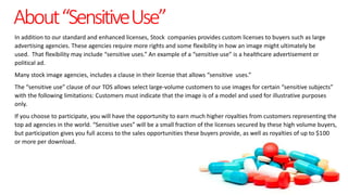 About“SensitiveUse”
In addition to our standard and enhanced licenses, Stock companies provides custom licenses to buyers such as large
advertising agencies. These agencies require more rights and some flexibility in how an image might ultimately be
used. That flexibility may include “sensitive uses.” An example of a “sensitive use” is a healthcare advertisement or
political ad.
Many stock image agencies, includes a clause in their license that allows “sensitive uses.”
The “sensitive use” clause of our TOS allows select large-volume customers to use images for certain “sensitive subjects”
with the following limitations: Customers must indicate that the image is of a model and used for illustrative purposes
only.
If you choose to participate, you will have the opportunity to earn much higher royalties from customers representing the
top ad agencies in the world. “Sensitive uses” will be a small fraction of the licenses secured by these high volume buyers,
but participation gives you full access to the sales opportunities these buyers provide, as well as royalties of up to $100
or more per download.
 