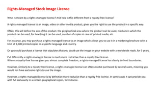 Rights-Managed Stock Image License
What is meant by a rights-managed license? And how is this different from a royalty-free license?
A rights-managed license to an image, video or other media product, gives you the right to use the product in a specific way.
Often, this will define the size of the product, the geographical area where the product can be used, medium in which the
product can be used, for how long it can be used, number of copies in case of printed media, etc.
For instance, you may purchase a rights-managed license to an image which allows you to use it in a marketing brochure with a
limit of 2,500 printed copies in a specific language and country.
Or you could purchase a license that stipulates that you could use the image on your website with a worldwide reach, for 5 years.
Put differently, a rights-managed license is much more restrictive than a royalty-free license.
Where a royalty-free license gives you almost complete freedom, a rights-managed license has clearly defined boundaries.
However, similarly to a royalty-free license, a rights-managed license can often also be purchased by several users, meaning you
would not have exclusive rights to use the image.
However, a rights-managed license is by definition more exclusive than a royalty-free license. In some cases it can provide you
with full exclusivity in a certain geographical region, for instance.
 