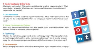  Social Media and Online Tools
What topics are trending? Who are the most influential people in news and culture? What
causes do they believe in? What issues are controversial? How could they be illustrated
conceptually and literally?
 The Newsstand
Scan the latest headlines. Are there any common themes? What are the political issues that
will carry into the next election? Are there any emerging or inspirational aesthetic or visual
trends?
 Home Furnishings and Fashion
What colors are most popular? What looks were popular in this year’s fashion shows? What
styles are popular in home and garden magazines?
 Technology
What are the coolest new gadget trends on the technology blogs? What types of products
and technology make headlines at the electronics trade shows? How do popular products
today, like cell phones or computers and tablets, differ from ones seen in previous years?
 Demographics
What is changing about ethnic and cultural diversity? How is your neighbourhood changing?
 