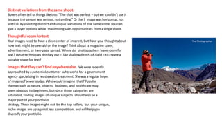 Distinctvariationsfromthesameshoot.
Buyersoften tell usthings like this: “The shot wasperfect –but we couldn’t useit
becausethe person wasserious,not smiling.” Orthe | imagewashorizontal,not
vertical. Byshooting distinct and unique variations of the same scene, you can
give a buyer options while maximizingsalesopportunities from asingleshoot.
Thoughtfulroomfortext.
Your images need to have a clear center of interest, but have you thought about
how text might be overlaid on the image?Thinkabout a magazine cover,
advertisement, or two-page spread. Where do photographers leave room for
text? What techniques do they use – like shallowdepth-of-field –to create a
suitablespacefor text?
Imagesthattheycan’tfindanywhereelse. Wewere recently
approachedby apotential customer who works for a government
agency specializing in wastewatertreatment. Shewasaregularbuyer
of imagesof sewer sludge.Who wouldimagine that? Popular
themes such as nature, objects, business, and healthcare may
seem obvious to beginners, but since those categories are
saturated, finding images of unique subjects should alsobe a
major part of your portfolio
strategy. These images might not be the top sellers, but your unique,
niche images are up against less competition, and will help you
diversifyyour portfolio.
 