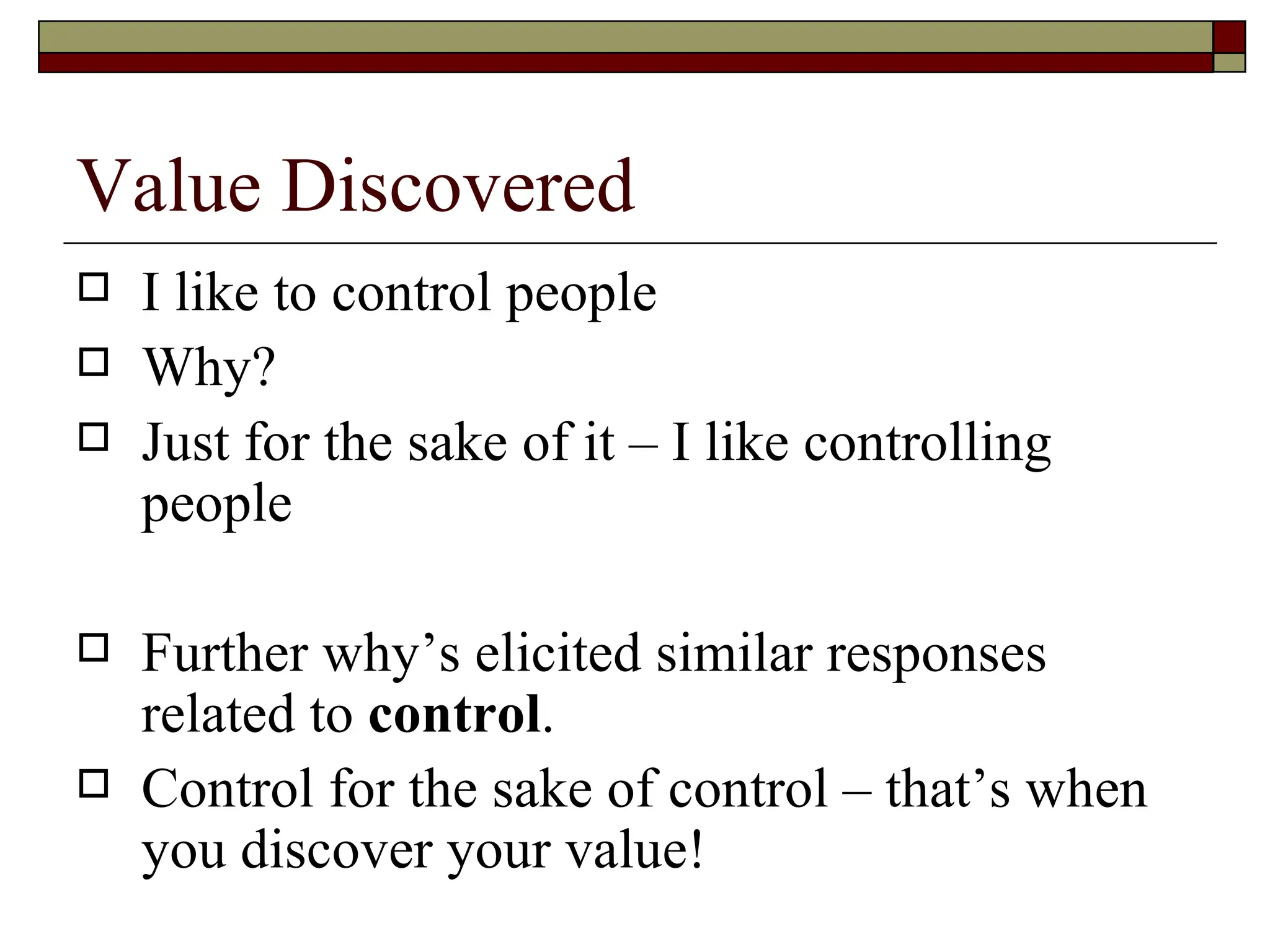 Value Discovered I like to control people Why?  Just for the sake of it – I like controlling people  Further why’s elicited similar responses related to  control .  Control for the sake of control – that’s when you discover your value!  