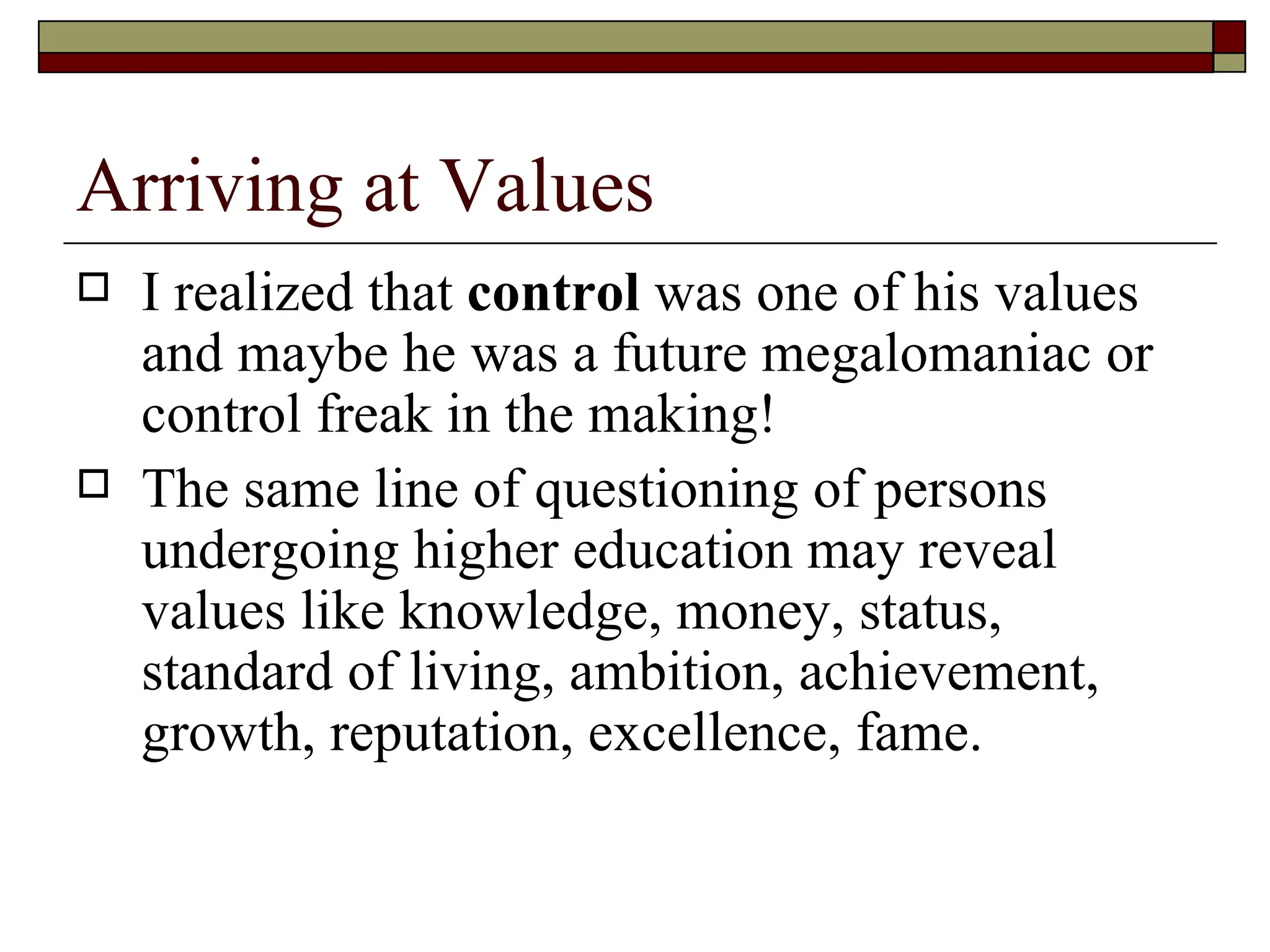 Arriving at Values I realized that  control  was one of his values and maybe he was a future megalomaniac or control freak in the making!  The same line of questioning of persons undergoing higher education may reveal values like knowledge, money, status, standard of living, ambition, achievement, growth, reputation, excellence, fame.  