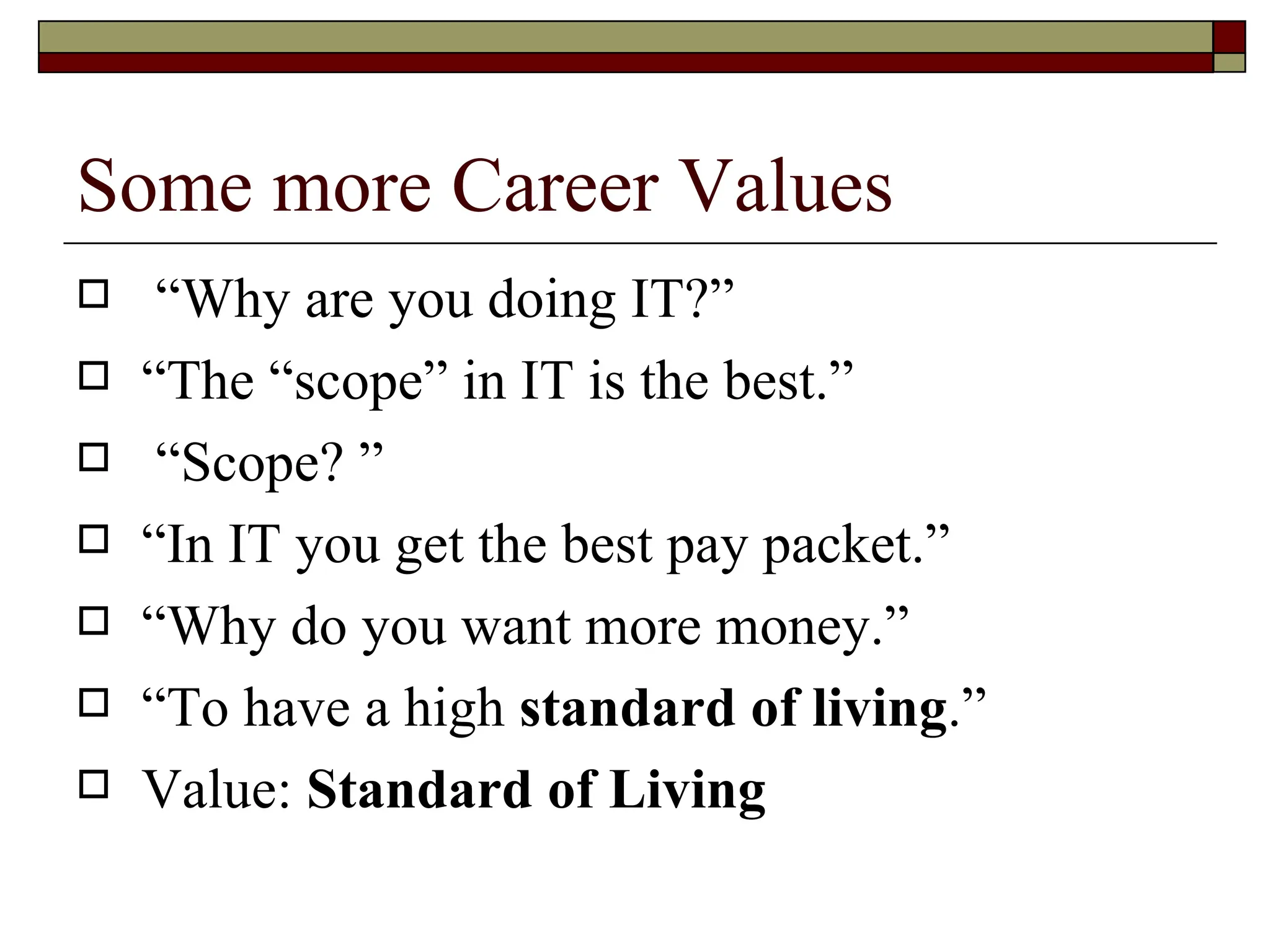 Some more Career Values “ Why are you doing IT?”  “ The “scope” in IT is the best.” “ Scope? ” “ In IT you get the best pay packet.” “ Why do you want  more money.”  “ To have a high  standard of living .”  Value:  Standard of Living 