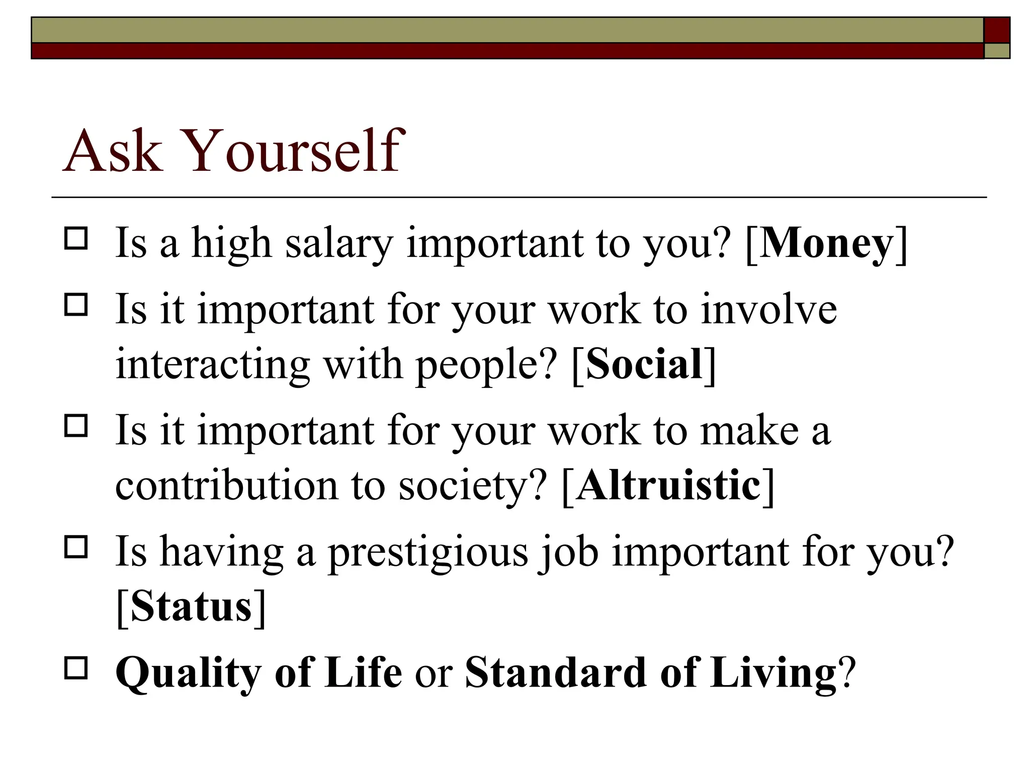 Ask Yourself Is a high salary important to you? [ Money ] Is it important for your work to involve interacting with people? [ Social ] Is it important for your work to make a contribution to society? [ Altruistic ] Is having a prestigious job important for you?  [ Status ] Quality of Life  or  Standard of Living ? 