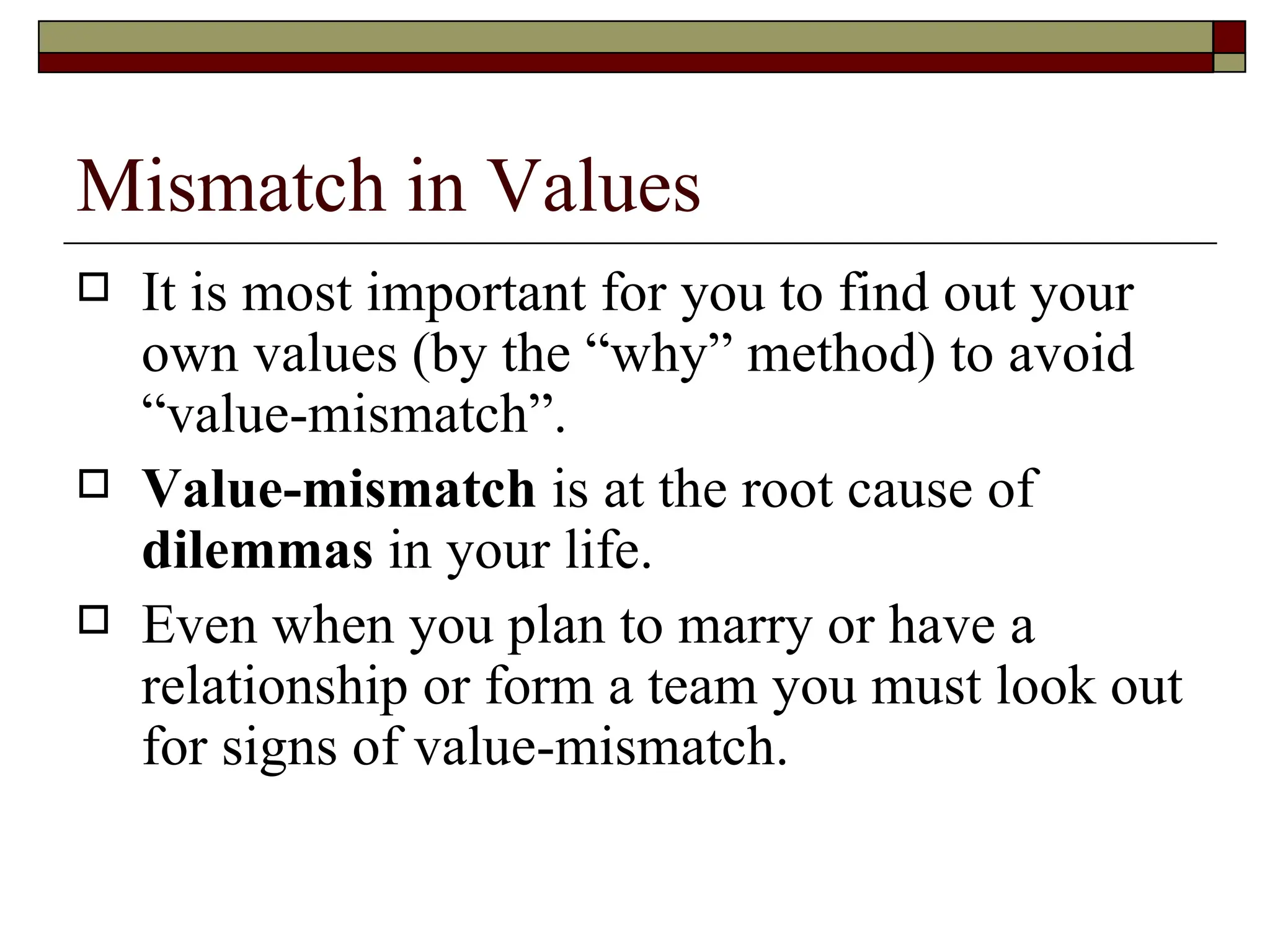 Mismatch in Values It is most important for you to find out your own values (by the “why” method) to avoid “value-mismatch”. Value-mismatch  is at the root cause of  dilemmas  in your life. Even when you plan to marry or have a relationship or form a team you must look out for signs of value-mismatch. 