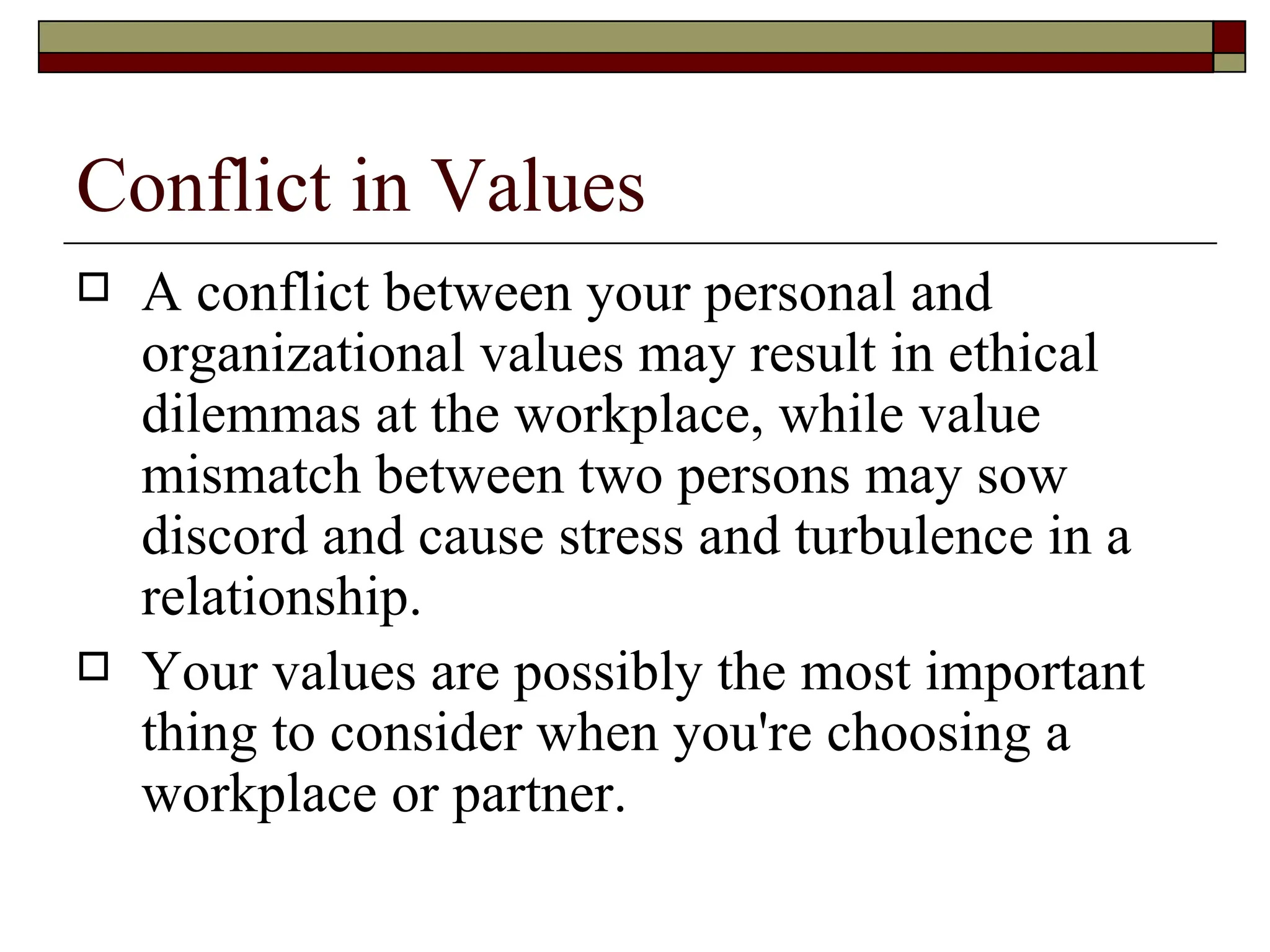 Conflict in Values A conflict between your personal and organizational values may result in ethical dilemmas at the workplace, while value mismatch between two persons may sow discord and cause stress and turbulence in a relationship.  Your values are possibly the most important thing to consider when you're choosing a workplace or partner. 