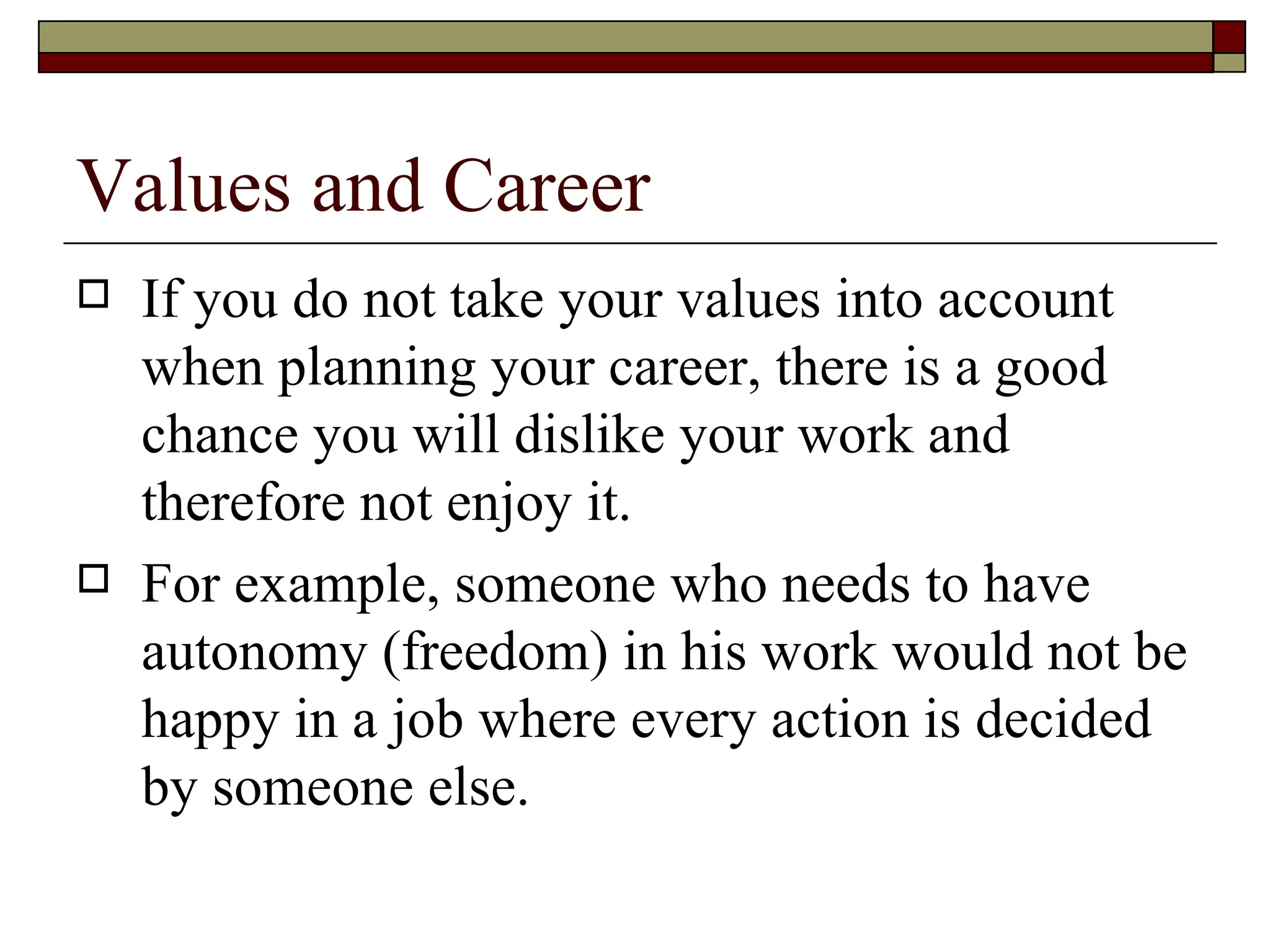 Values and Career If you do not take your values into account when planning your career, there is a good chance you will dislike your work and therefore not enjoy it.  For example, someone who needs to have autonomy (freedom) in his work would not be happy in a job where every action is decided by someone else.  
